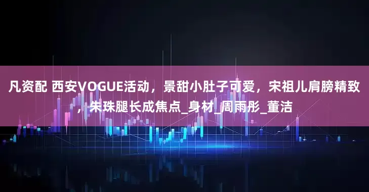 凡资配 西安VOGUE活动，景甜小肚子可爱，宋祖儿肩膀精致，朱珠腿长成焦点_身材_周雨彤_董洁