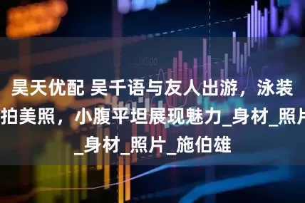 昊天优配 吴千语与友人出游，泳装下瀑布前拍美照，小腹平坦展现魅力_身材_照片_施伯雄