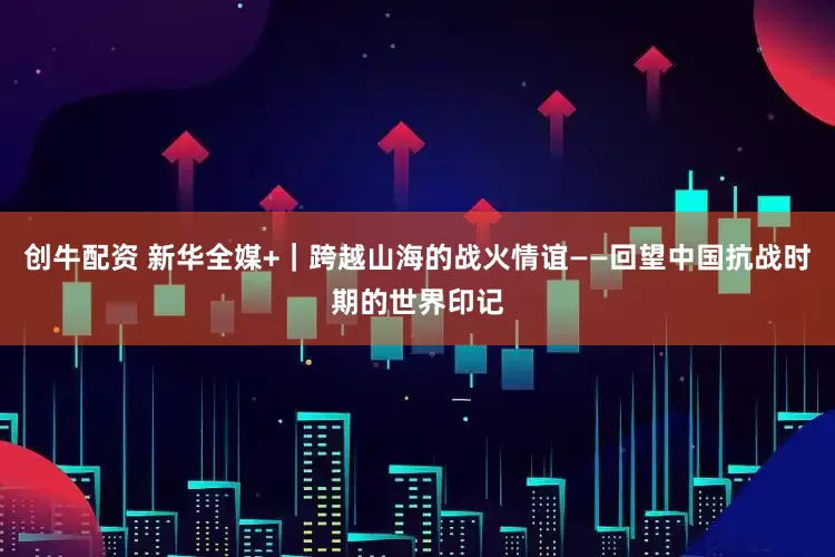 创牛配资 新华全媒+｜跨越山海的战火情谊——回望中国抗战时期的世界印记