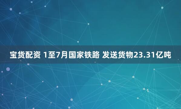 宝货配资 1至7月国家铁路 发送货物23.31亿吨