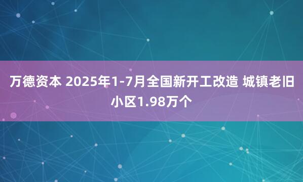 万德资本 2025年1-7月全国新开工改造 城镇老旧小区1.98万个