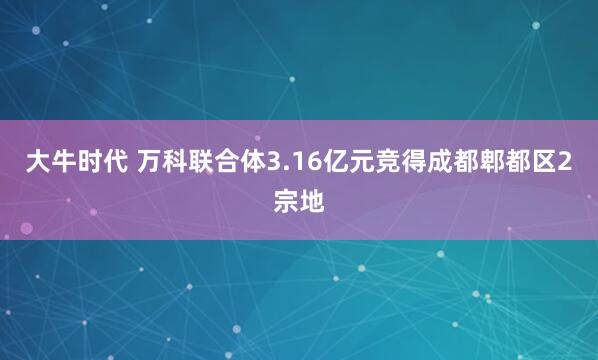 大牛时代 万科联合体3.16亿元竞得成都郫都区2宗地