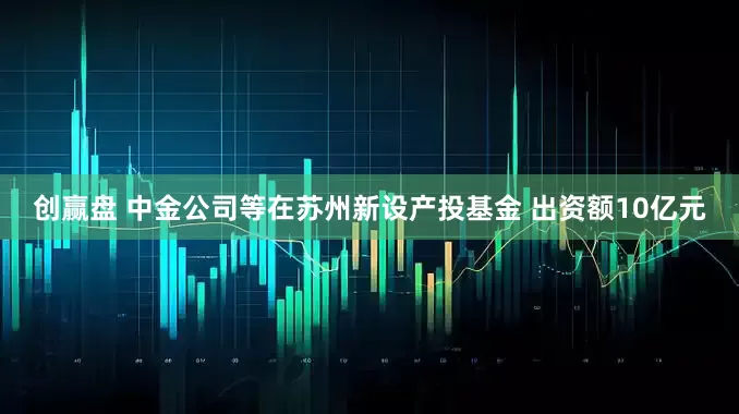 创赢盘 中金公司等在苏州新设产投基金 出资额10亿元