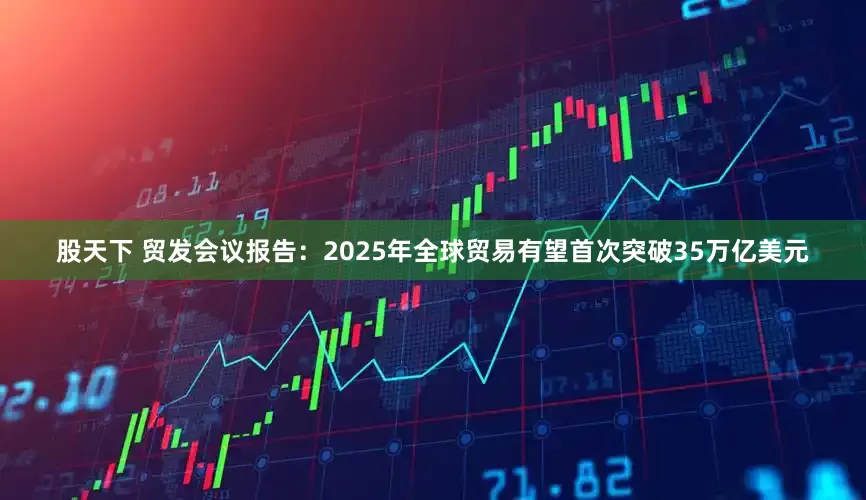 股天下 贸发会议报告：2025年全球贸易有望首次突破35万亿美元