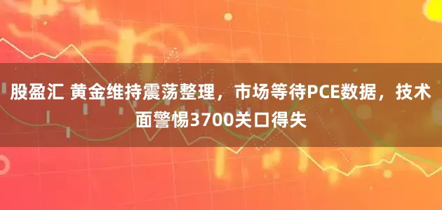 股盈汇 黄金维持震荡整理，市场等待PCE数据，技术面警惕3700关口得失