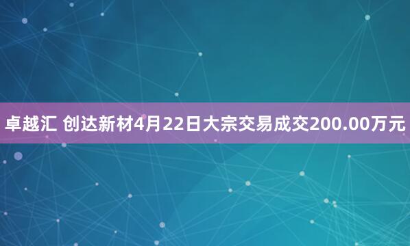 卓越汇 创达新材4月22日大宗交易成交200.00万元