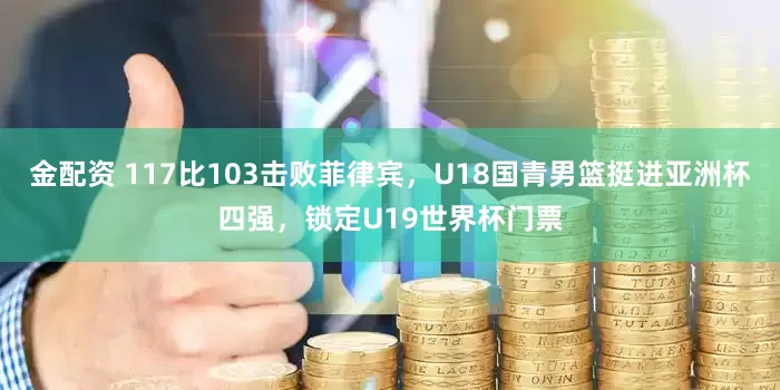 金配资 117比103击败菲律宾，U18国青男篮挺进亚洲杯四强，锁定U19世界杯门票